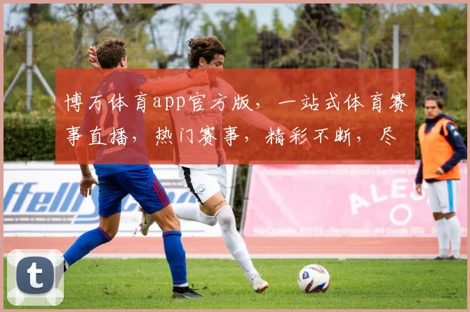 博万体育app官方版，一站式体育赛事直播，热门赛事，精彩不断，尽在掌握，三重福利，等你来拿