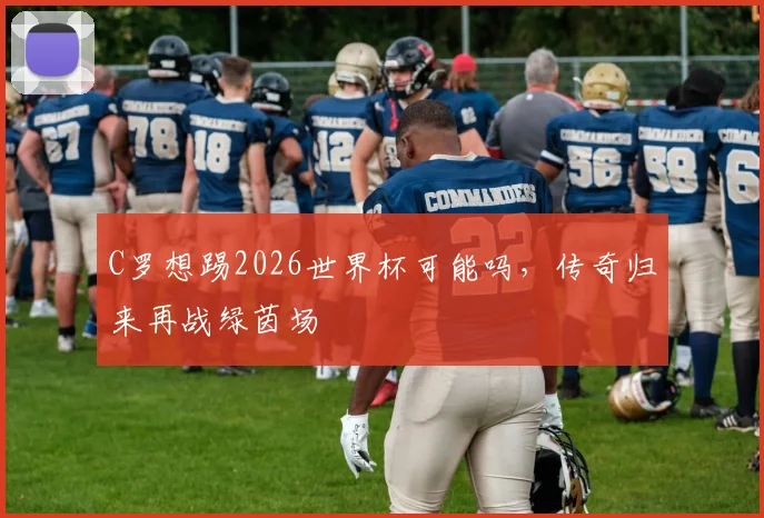 C罗想踢2026世界杯可能吗，传奇归来再战绿茵场
