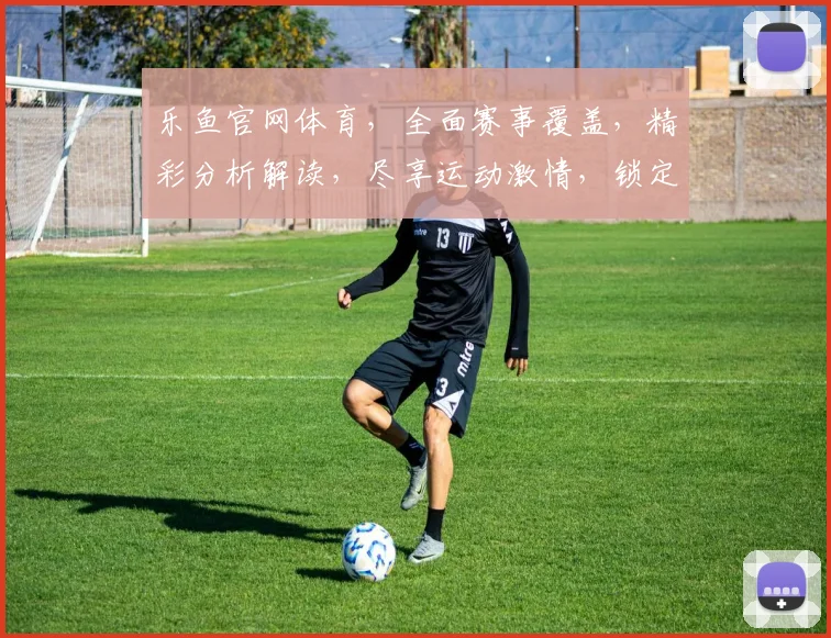 乐鱼官网体育，全面赛事覆盖，精彩分析解读，尽享运动激情，锁定精彩瞬间