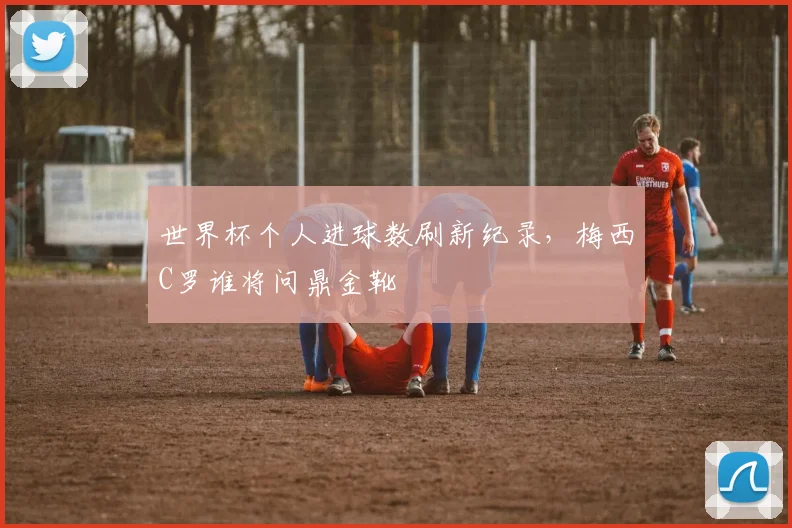 世界杯个人进球数刷新纪录，梅西C罗谁将问鼎金靴